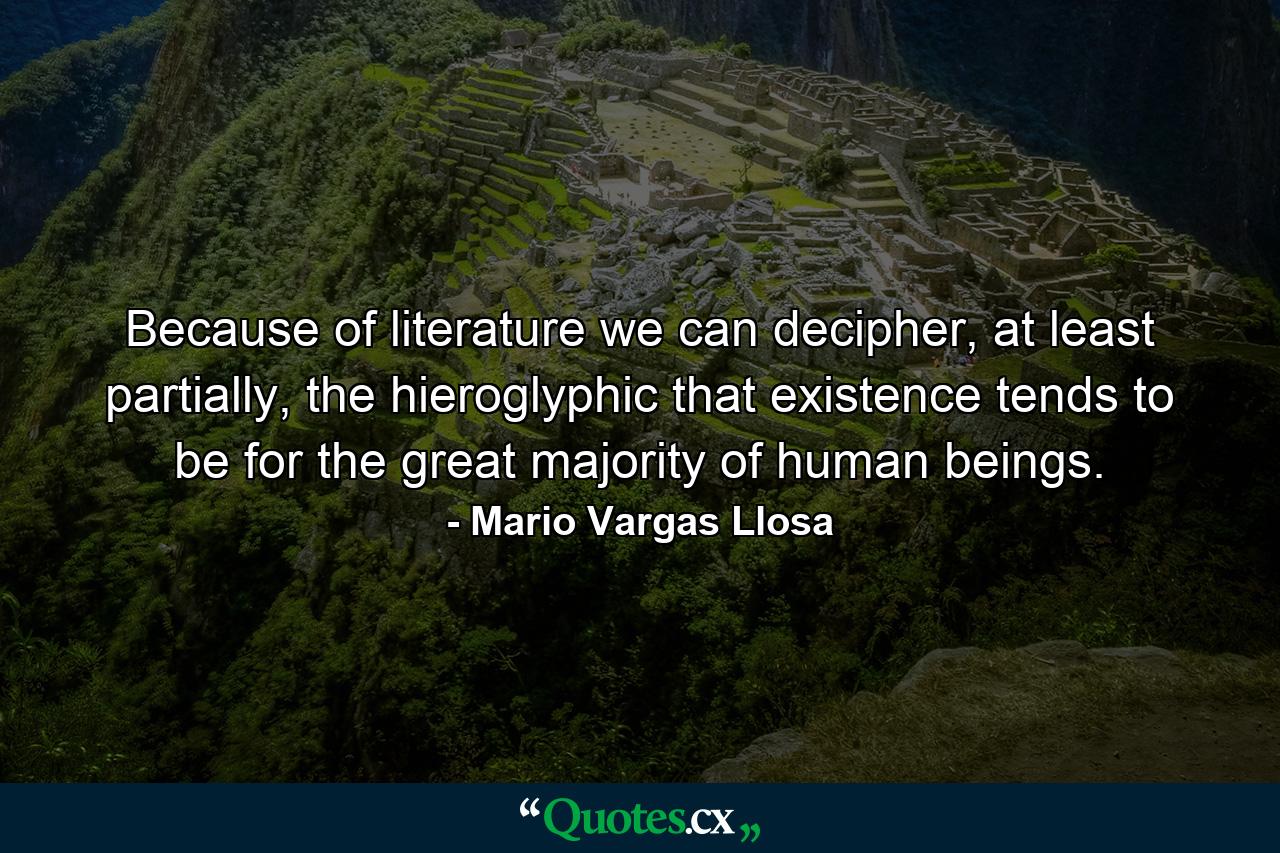 Because of literature we can decipher, at least partially, the hieroglyphic that existence tends to be for the great majority of human beings. - Quote by Mario Vargas Llosa