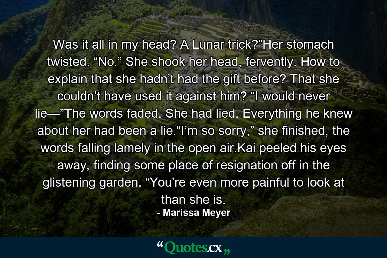 Was it all in my head? A Lunar trick?”Her stomach twisted. “No.” She shook her head, fervently. How to explain that she hadn’t had the gift before? That she couldn’t have used it against him? “I would never lie—”The words faded. She had lied. Everything he knew about her had been a lie.“I’m so sorry,” she finished, the words falling lamely in the open air.Kai peeled his eyes away, finding some place of resignation off in the glistening garden. “You’re even more painful to look at than she is. - Quote by Marissa Meyer