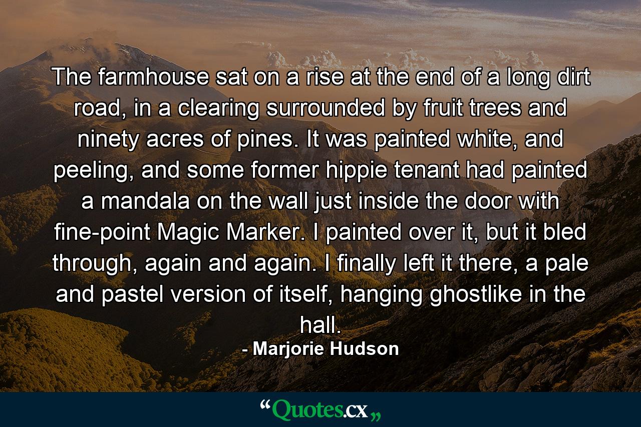 The farmhouse sat on a rise at the end of a long dirt road, in a clearing surrounded by fruit trees and ninety acres of pines. It was painted white, and peeling, and some former hippie tenant had painted a mandala on the wall just inside the door with fine-point Magic Marker. I painted over it, but it bled through, again and again. I finally left it there, a pale and pastel version of itself, hanging ghostlike in the hall. - Quote by Marjorie Hudson