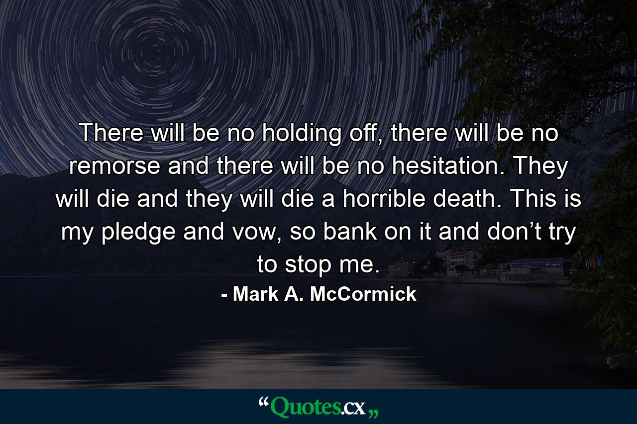 There will be no holding off, there will be no remorse and there will be no hesitation. They will die and they will die a horrible death. This is my pledge and vow, so bank on it and don’t try to stop me. - Quote by Mark A. McCormick