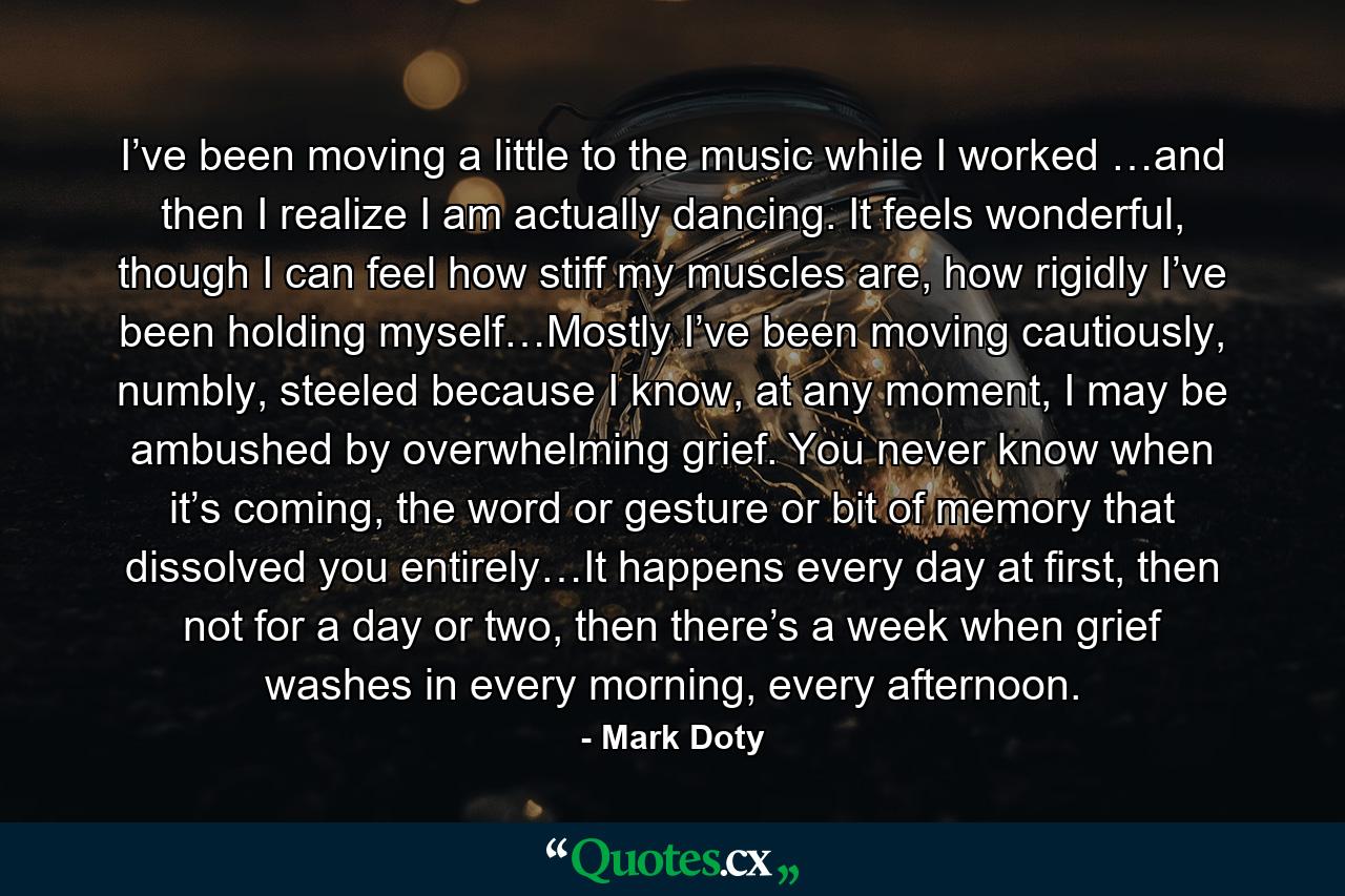 I’ve been moving a little to the music while I worked …and then I realize I am actually dancing. It feels wonderful, though I can feel how stiff my muscles are, how rigidly I’ve been holding myself…Mostly I’ve been moving cautiously, numbly, steeled because I know, at any moment, I may be ambushed by overwhelming grief. You never know when it’s coming, the word or gesture or bit of memory that dissolved you entirely…It happens every day at first, then not for a day or two, then there’s a week when grief washes in every morning, every afternoon. - Quote by Mark Doty