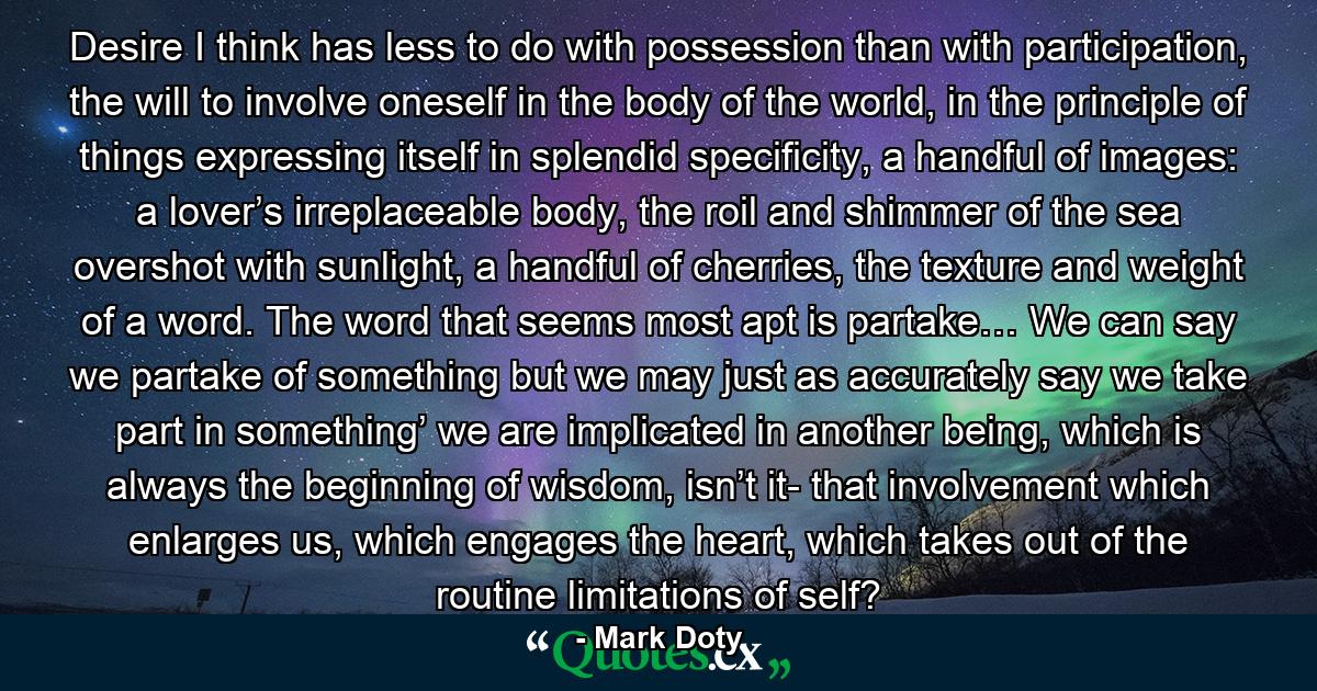 Desire I think has less to do with possession than with participation, the will to involve oneself in the body of the world, in the principle of things expressing itself in splendid specificity, a handful of images: a lover’s irreplaceable body, the roil and shimmer of the sea overshot with sunlight, a handful of cherries, the texture and weight of a word. The word that seems most apt is partake… We can say we partake of something but we may just as accurately say we take part in something’ we are implicated in another being, which is always the beginning of wisdom, isn’t it- that involvement which enlarges us, which engages the heart, which takes out of the routine limitations of self? - Quote by Mark Doty