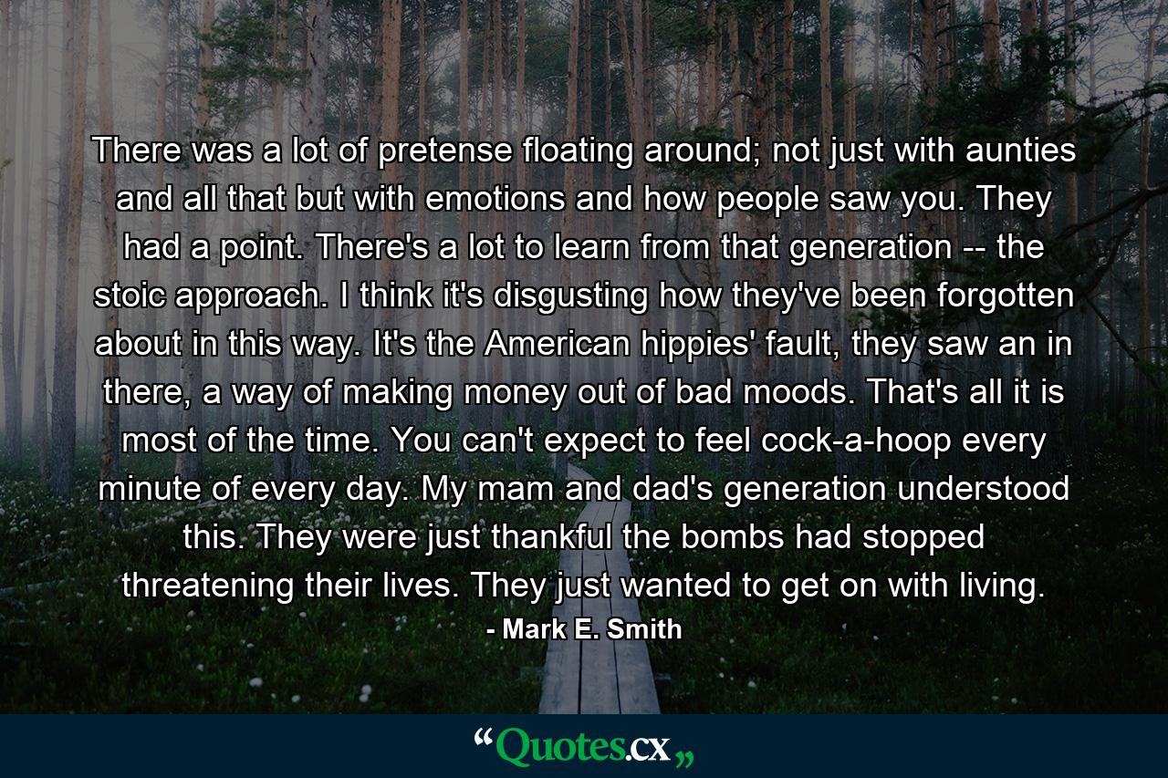 There was a lot of pretense floating around; not just with aunties and all that but with emotions and how people saw you. They had a point. There's a lot to learn from that generation -- the stoic approach. I think it's disgusting how they've been forgotten about in this way. It's the American hippies' fault, they saw an in there, a way of making money out of bad moods. That's all it is most of the time. You can't expect to feel cock-a-hoop every minute of every day. My mam and dad's generation understood this. They were just thankful the bombs had stopped threatening their lives. They just wanted to get on with living. - Quote by Mark E. Smith