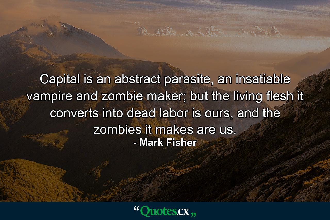 Capital is an abstract parasite, an insatiable vampire and zombie maker; but the living flesh it converts into dead labor is ours, and the zombies it makes are us. - Quote by Mark Fisher