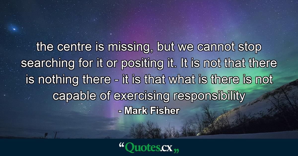 the centre is missing, but we cannot stop searching for it or positing it. It is not that there is nothing there - it is that what is there is not capable of exercising responsibility - Quote by Mark Fisher