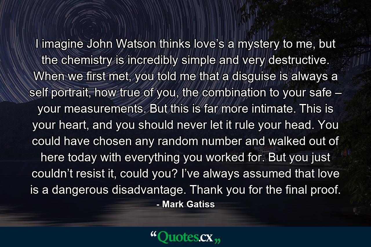 I imagine John Watson thinks love’s a mystery to me, but the chemistry is incredibly simple and very destructive. When we first met, you told me that a disguise is always a self portrait, how true of you, the combination to your safe – your measurements. But this is far more intimate. This is your heart, and you should never let it rule your head. You could have chosen any random number and walked out of here today with everything you worked for. But you just couldn’t resist it, could you? I’ve always assumed that love is a dangerous disadvantage. Thank you for the final proof. - Quote by Mark Gatiss