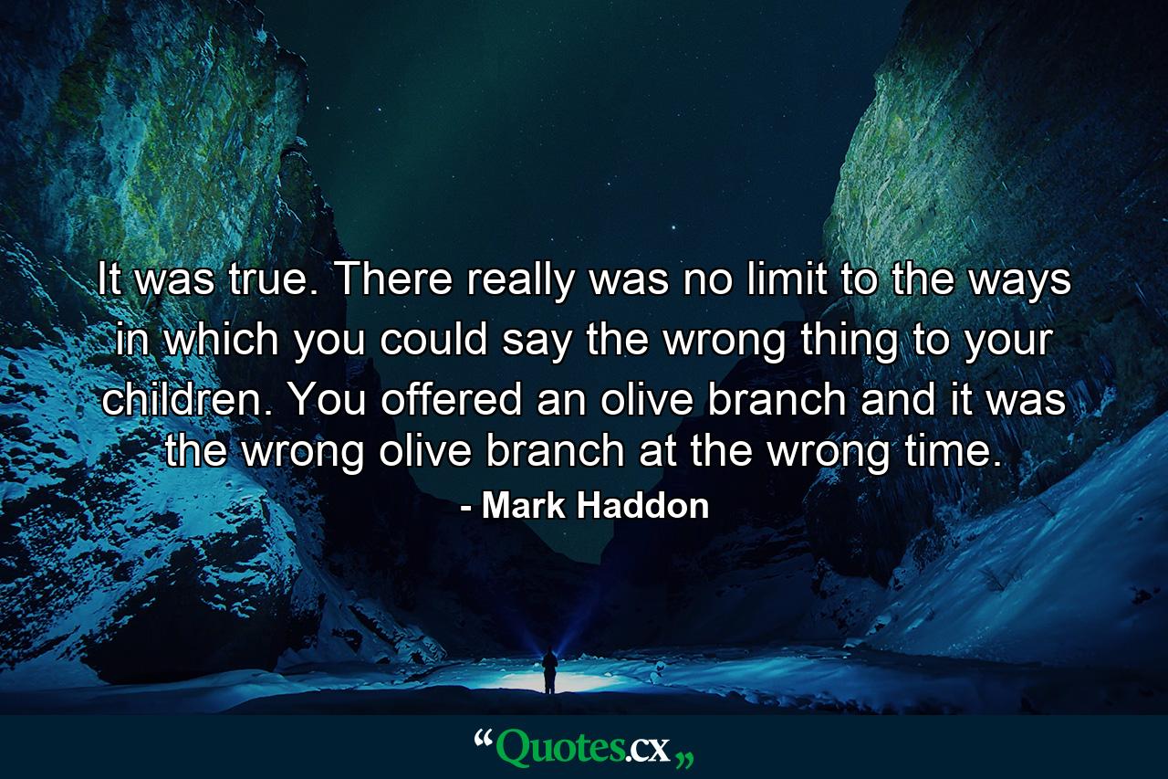 It was true. There really was no limit to the ways in which you could say the wrong thing to your children. You offered an olive branch and it was the wrong olive branch at the wrong time. - Quote by Mark Haddon