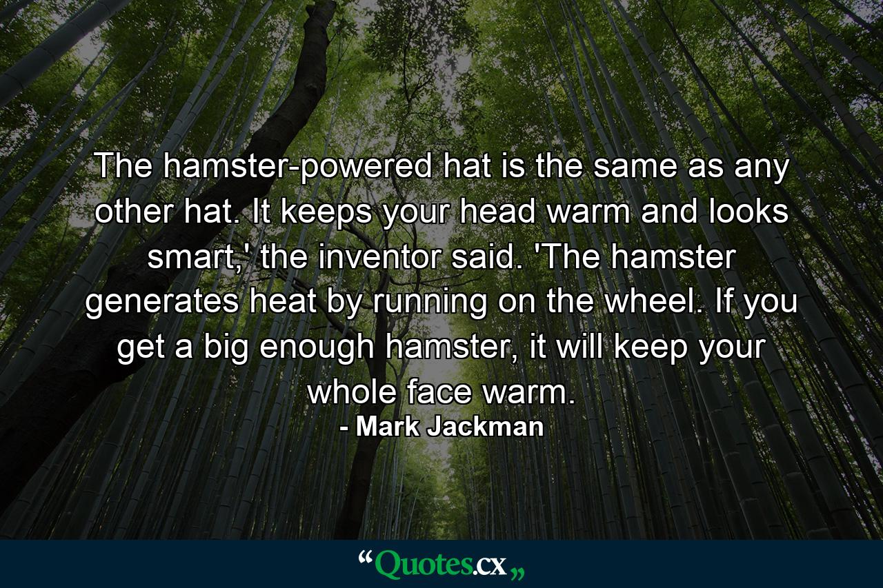 The hamster-powered hat is the same as any other hat. It keeps your head warm and looks smart,' the inventor said. 'The hamster generates heat by running on the wheel. If you get a big enough hamster, it will keep your whole face warm. - Quote by Mark Jackman