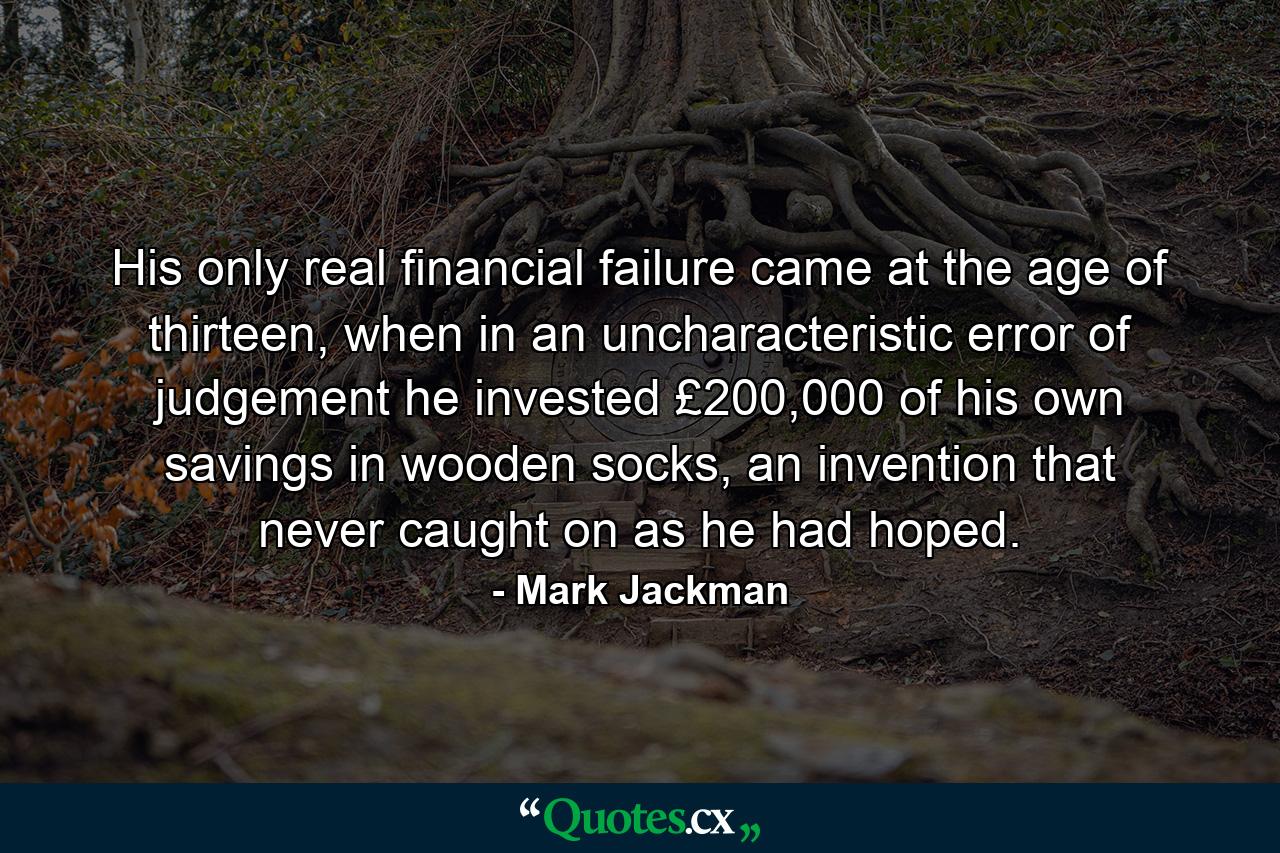 His only real financial failure came at the age of thirteen, when in an uncharacteristic error of judgement he invested £200,000 of his own savings in wooden socks, an invention that never caught on as he had hoped. - Quote by Mark Jackman