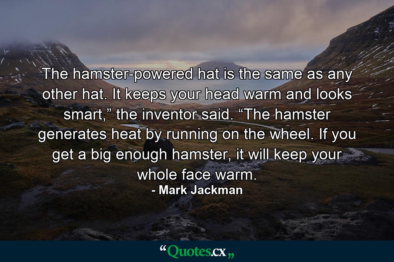 The hamster-powered hat is the same as any other hat. It keeps your head warm and looks smart,” the inventor said. “The hamster generates heat by running on the wheel. If you get a big enough hamster, it will keep your whole face warm. - Quote by Mark Jackman