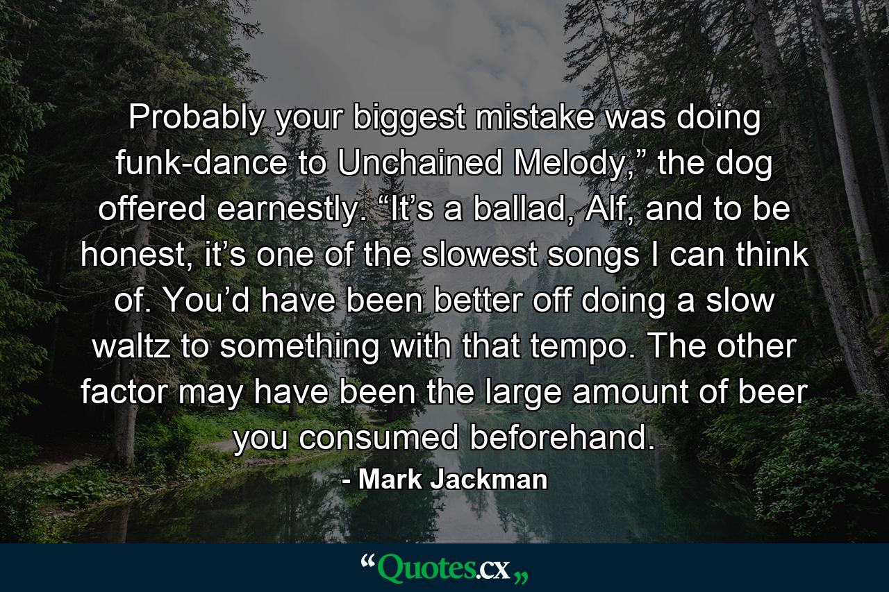 Probably your biggest mistake was doing funk-dance to Unchained Melody,” the dog offered earnestly. “It’s a ballad, Alf, and to be honest, it’s one of the slowest songs I can think of. You’d have been better off doing a slow waltz to something with that tempo. The other factor may have been the large amount of beer you consumed beforehand. - Quote by Mark Jackman
