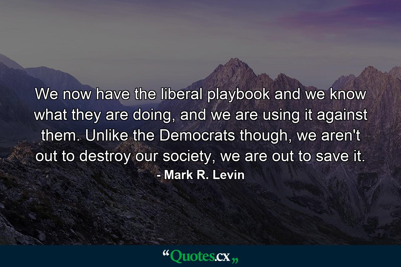 We now have the liberal playbook and we know what they are doing, and we are using it against them. Unlike the Democrats though, we aren't out to destroy our society, we are out to save it. - Quote by Mark R. Levin