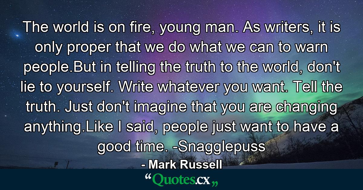 The world is on fire, young man. As writers, it is only proper that we do what we can to warn people.But in telling the truth to the world, don't lie to yourself. Write whatever you want. Tell the truth. Just don't imagine that you are changing anything.Like I said, people just want to have a good time. -Snagglepuss - Quote by Mark Russell