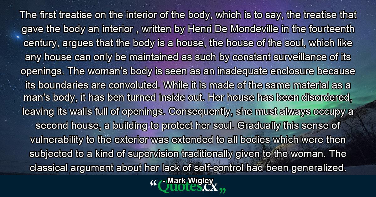 The first treatise on the interior of the body, which is to say, the treatise that gave the body an interior , written by Henri De Mondeville in the fourteenth century, argues that the body is a house, the house of the soul, which like any house can only be maintained as such by constant surveillance of its openings. The woman’s body is seen as an inadequate enclosure because its boundaries are convoluted. While it is made of the same material as a man’s body, it has ben turned inside out. Her house has been disordered, leaving its walls full of openings. Consequently, she must always occupy a second house, a building to protect her soul. Gradually this sense of vulnerability to the exterior was extended to all bodies which were then subjected to a kind of supervision traditionally given to the woman. The classical argument about her lack of self-control had been generalized. - Quote by Mark Wigley