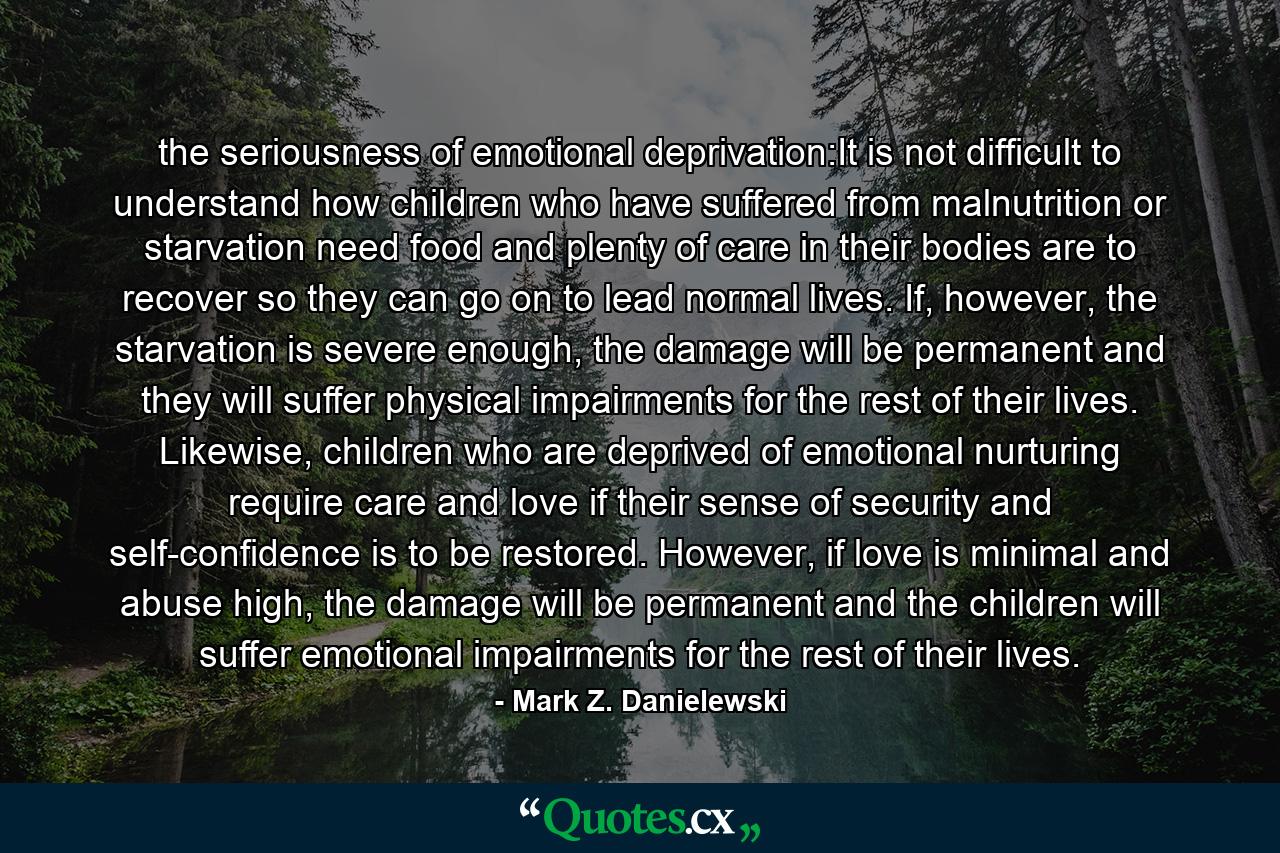 the seriousness of emotional deprivation:It is not difficult to understand how children who have suffered from malnutrition or starvation need food and plenty of care in their bodies are to recover so they can go on to lead normal lives. If, however, the starvation is severe enough, the damage will be permanent and they will suffer physical impairments for the rest of their lives. Likewise, children who are deprived of emotional nurturing require care and love if their sense of security and self-confidence is to be restored. However, if love is minimal and abuse high, the damage will be permanent and the children will suffer emotional impairments for the rest of their lives. - Quote by Mark Z. Danielewski