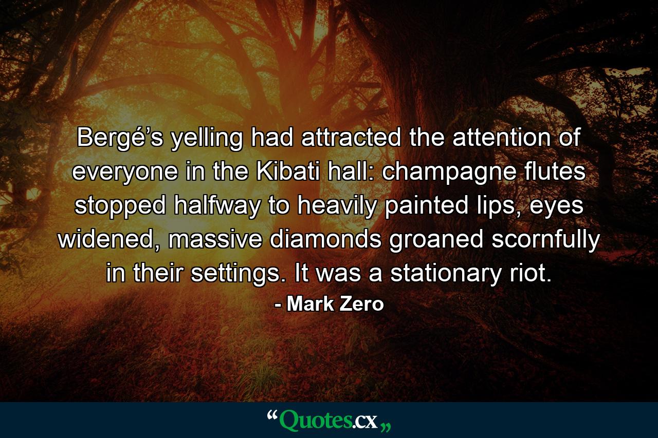 Bergé’s yelling had attracted the attention of everyone in the Kibati hall: champagne flutes stopped halfway to heavily painted lips, eyes widened, massive diamonds groaned scornfully in their settings. It was a stationary riot. - Quote by Mark Zero