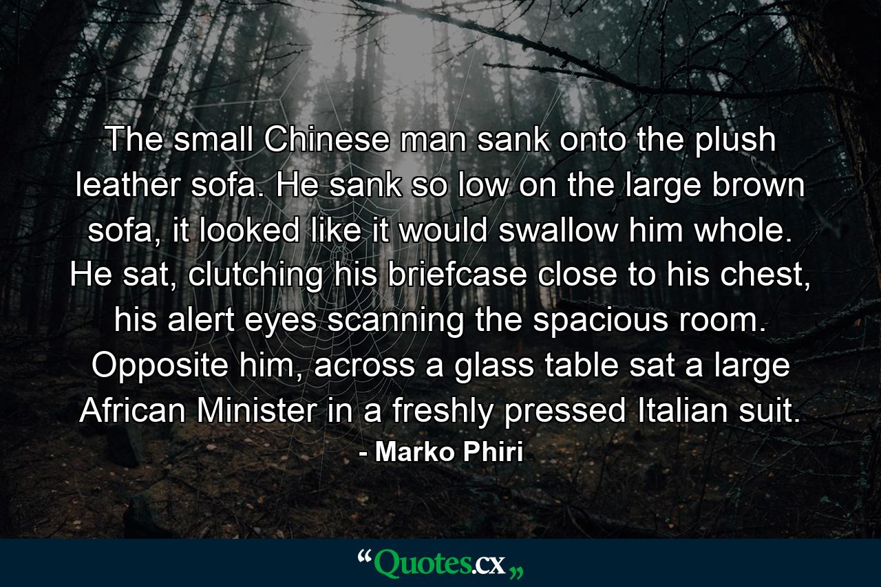 The small Chinese man sank onto the plush leather sofa. He sank so low on the large brown sofa, it looked like it would swallow him whole. He sat, clutching his briefcase close to his chest, his alert eyes scanning the spacious room. Opposite him, across a glass table sat a large African Minister in a freshly pressed Italian suit. - Quote by Marko Phiri