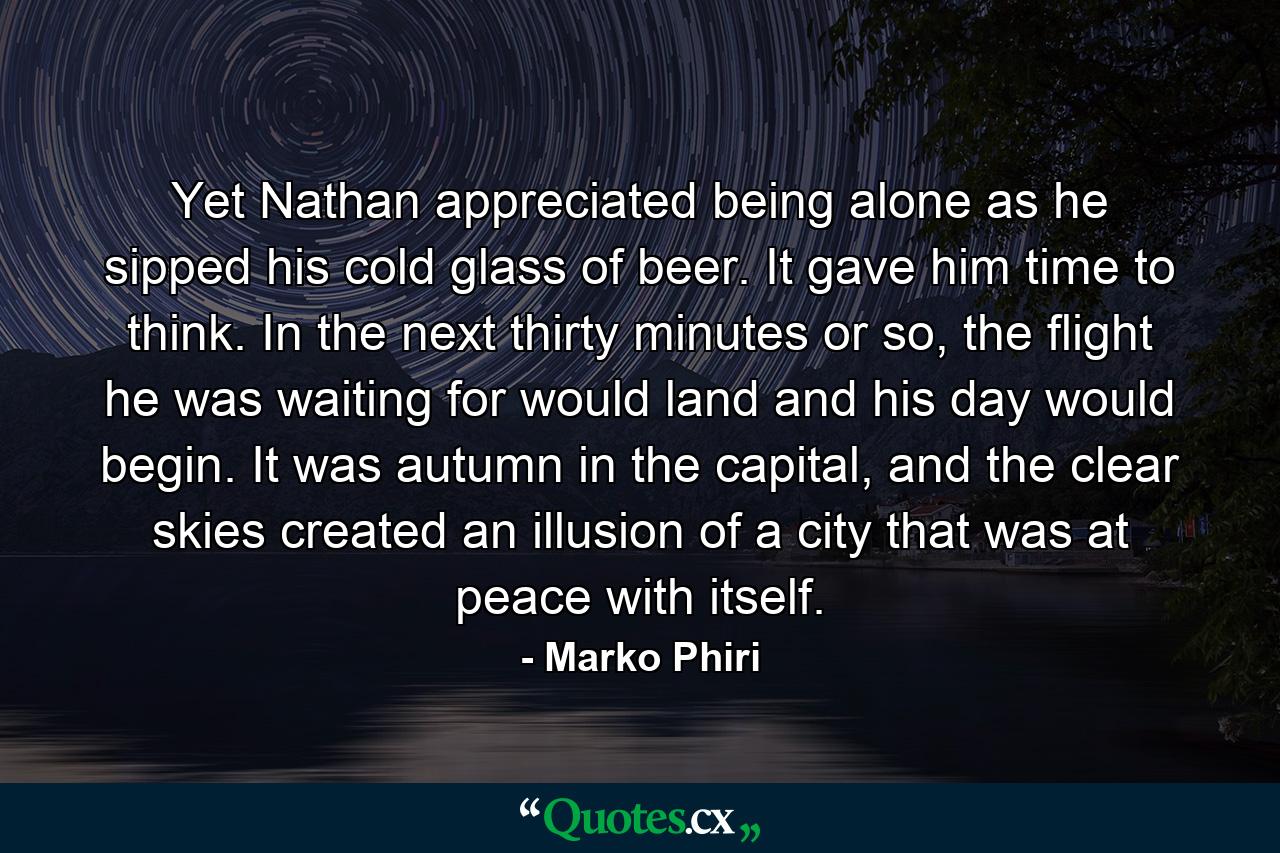 Yet Nathan appreciated being alone as he sipped his cold glass of beer. It gave him time to think. In the next thirty minutes or so, the flight he was waiting for would land and his day would begin. It was autumn in the capital, and the clear skies created an illusion of a city that was at peace with itself. - Quote by Marko Phiri