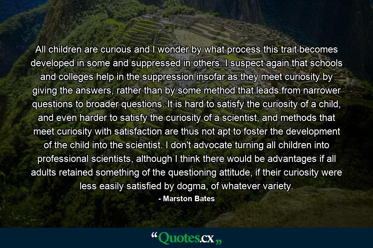 All children are curious and I wonder by what process this trait becomes developed in some and suppressed in others. I suspect again that schools and colleges help in the suppression insofar as they meet curiosity by giving the answers, rather than by some method that leads from narrower questions to broader questions. It is hard to satisfy the curiosity of a child, and even harder to satisfy the curiosity of a scientist, and methods that meet curiosity with satisfaction are thus not apt to foster the development of the child into the scientist. I don't advocate turning all children into professional scientists, although I think there would be advantages if all adults retained something of the questioning attitude, if their curiosity were less easily satisfied by dogma, of whatever variety. - Quote by Marston Bates