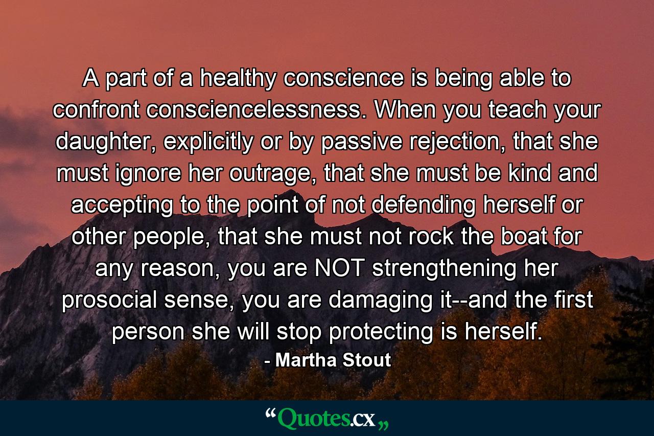 A part of a healthy conscience is being able to confront consciencelessness. When you teach your daughter, explicitly or by passive rejection, that she must ignore her outrage, that she must be kind and accepting to the point of not defending herself or other people, that she must not rock the boat for any reason, you are NOT strengthening her prosocial sense, you are damaging it--and the first person she will stop protecting is herself. - Quote by Martha Stout