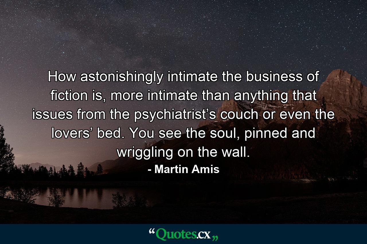 How astonishingly intimate the business of fiction is, more intimate than anything that issues from the psychiatrist’s couch or even the lovers’ bed. You see the soul, pinned and wriggling on the wall. - Quote by Martin Amis