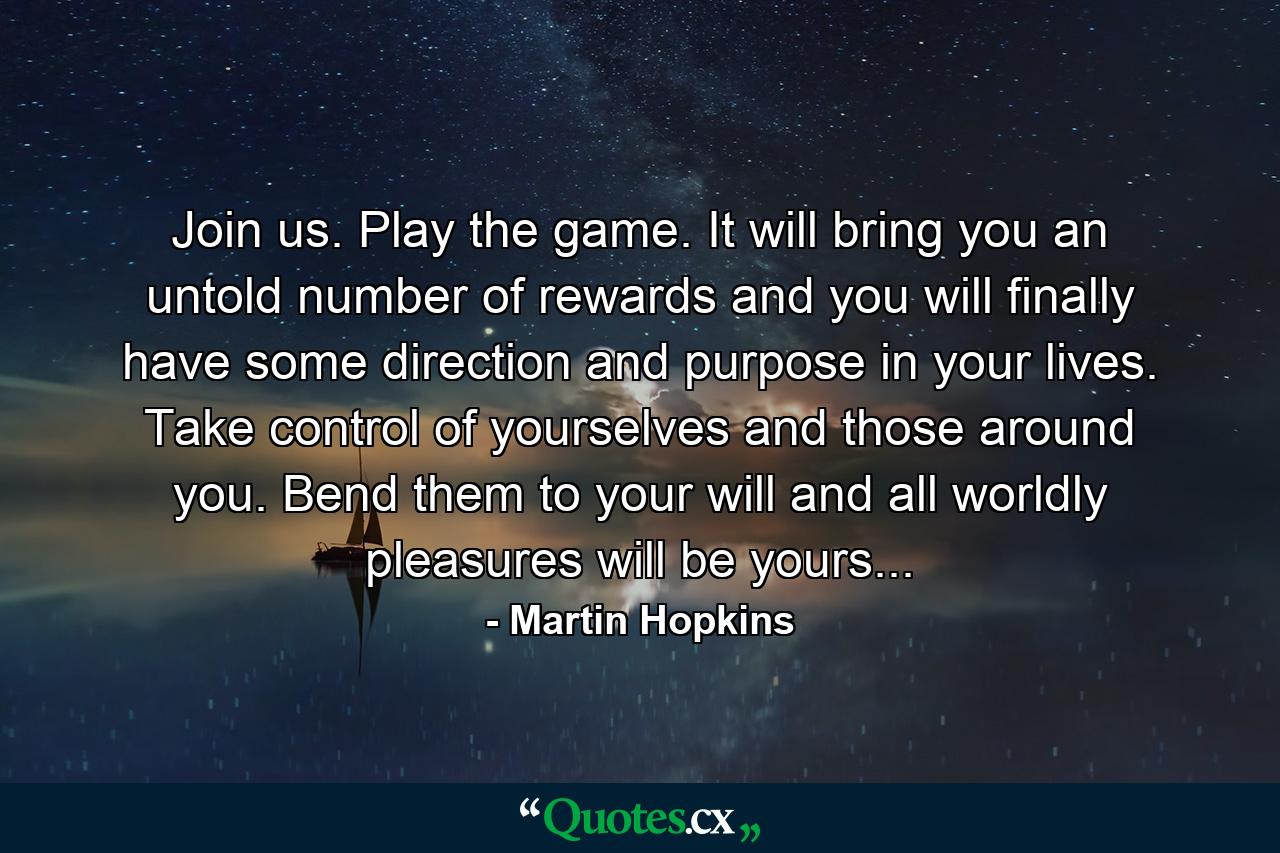 Join us. Play the game. It will bring you an untold number of rewards and you will finally have some direction and purpose in your lives. Take control of yourselves and those around you. Bend them to your will and all worldly pleasures will be yours... - Quote by Martin Hopkins