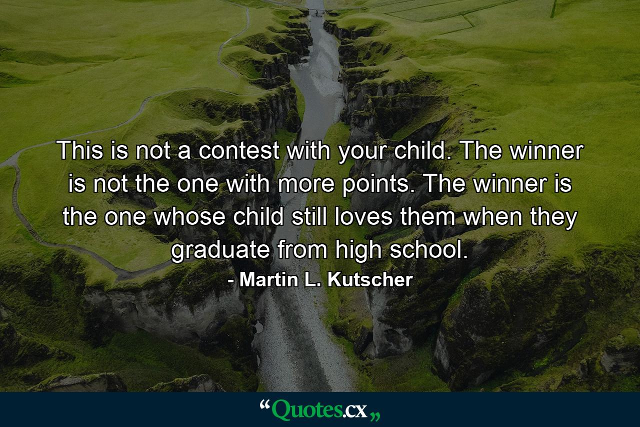 This is not a contest with your child. The winner is not the one with more points. The winner is the one whose child still loves them when they graduate from high school. - Quote by Martin L. Kutscher