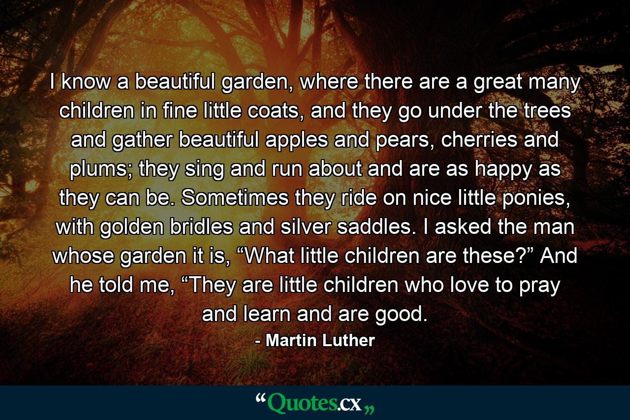 I know a beautiful garden, where there are a great many children in fine little coats, and they go under the trees and gather beautiful apples and pears, cherries and plums; they sing and run about and are as happy as they can be. Sometimes they ride on nice little ponies, with golden bridles and silver saddles. I asked the man whose garden it is, “What little children are these?” And he told me, “They are little children who love to pray and learn and are good. - Quote by Martin Luther