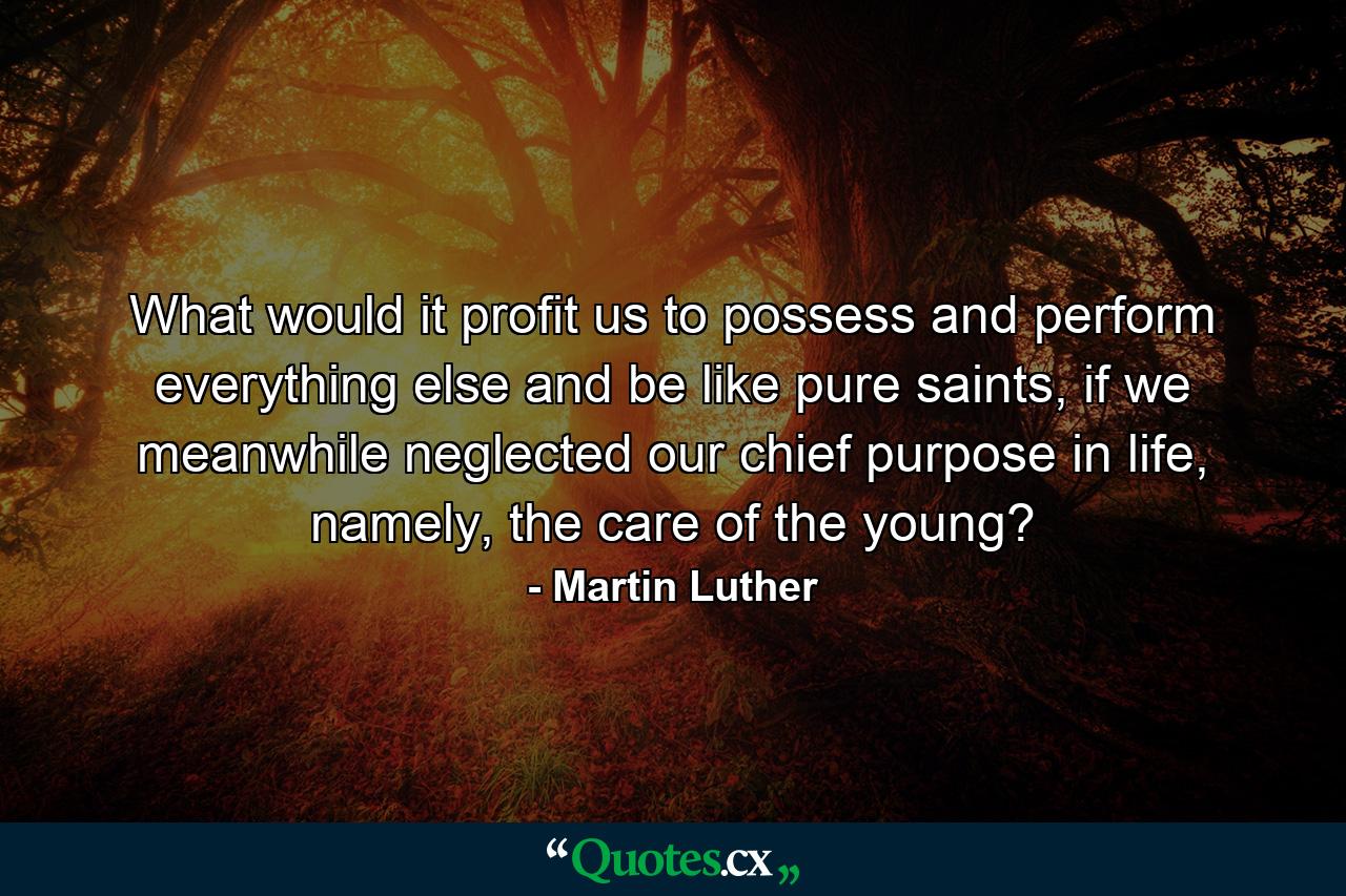 What would it profit us to possess and perform everything else and be like pure saints, if we meanwhile neglected our chief purpose in life, namely, the care of the young? - Quote by Martin Luther