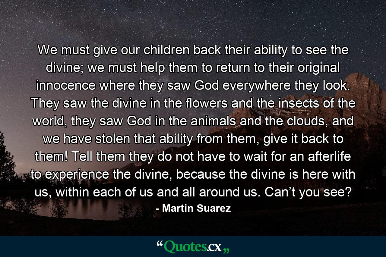 We must give our children back their ability to see the divine; we must help them to return to their original innocence where they saw God everywhere they look. They saw the divine in the flowers and the insects of the world, they saw God in the animals and the clouds, and we have stolen that ability from them, give it back to them! Tell them they do not have to wait for an afterlife to experience the divine, because the divine is here with us, within each of us and all around us. Can’t you see? - Quote by Martin Suarez