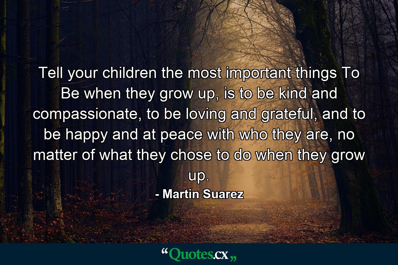 Tell your children the most important things To Be when they grow up, is to be kind and compassionate, to be loving and grateful, and to be happy and at peace with who they are, no matter of what they chose to do when they grow up. - Quote by Martin Suarez