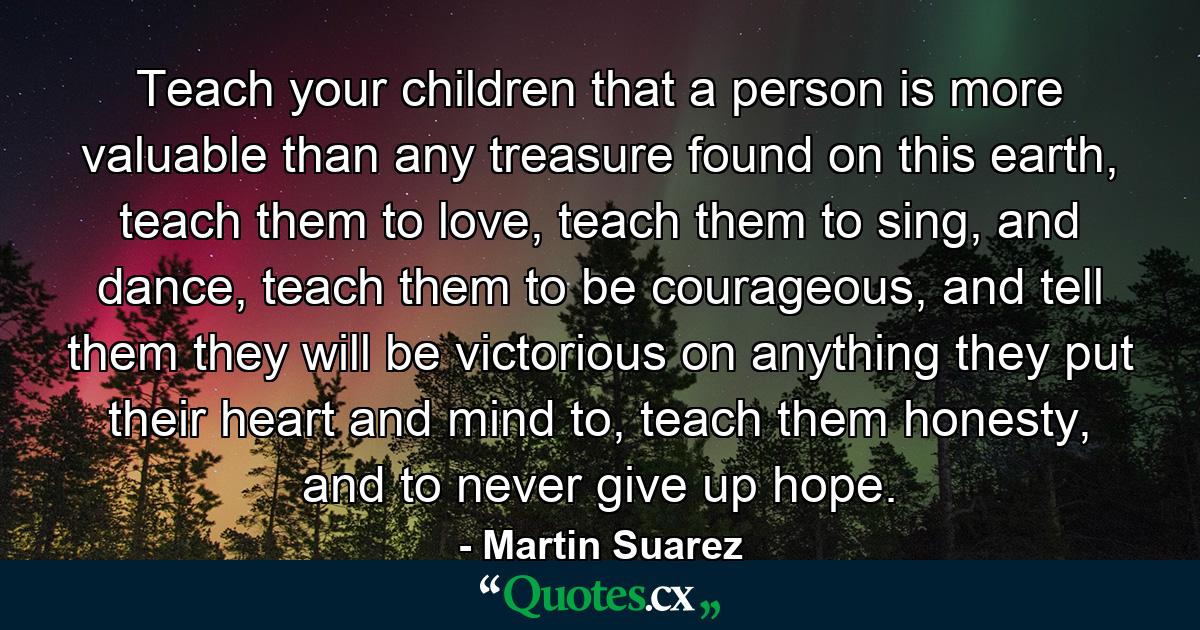 Teach your children that a person is more valuable than any treasure found on this earth, teach them to love, teach them to sing, and dance, teach them to be courageous, and tell them they will be victorious on anything they put their heart and mind to, teach them honesty, and to never give up hope. - Quote by Martin Suarez