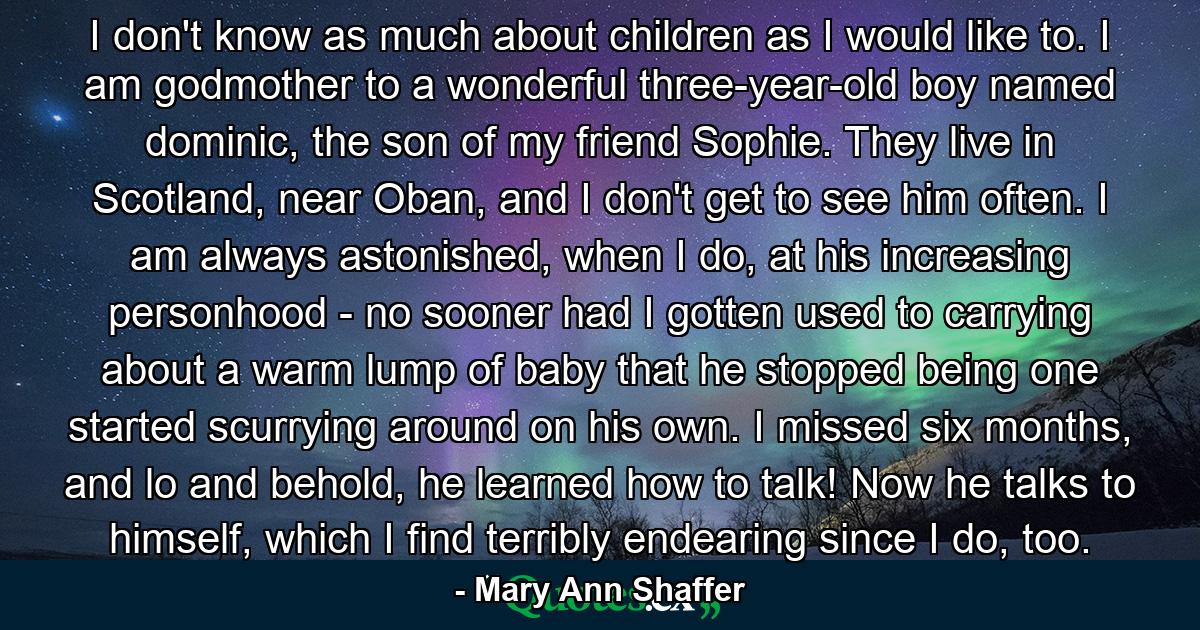 I don't know as much about children as I would like to. I am godmother to a wonderful three-year-old boy named dominic, the son of my friend Sophie. They live in Scotland, near Oban, and I don't get to see him often. I am always astonished, when I do, at his increasing personhood - no sooner had I gotten used to carrying about a warm lump of baby that he stopped being one started scurrying around on his own. I missed six months, and lo and behold, he learned how to talk! Now he talks to himself, which I find terribly endearing since I do, too. - Quote by Mary Ann Shaffer