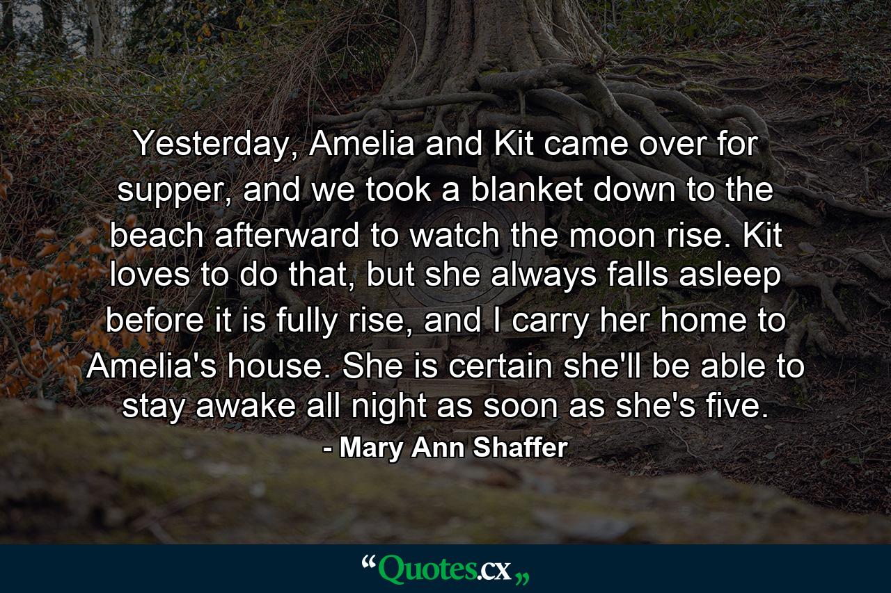 Yesterday, Amelia and Kit came over for supper, and we took a blanket down to the beach afterward to watch the moon rise. Kit loves to do that, but she always falls asleep before it is fully rise, and I carry her home to Amelia's house. She is certain she'll be able to stay awake all night as soon as she's five. - Quote by Mary Ann Shaffer