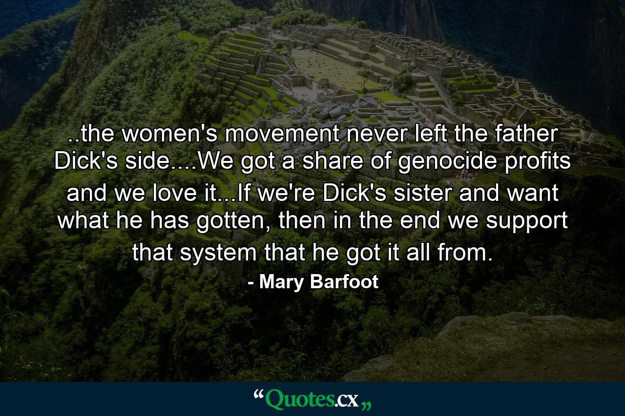 ..the women's movement never left the father Dick's side....We got a share of genocide profits and we love it...If we're Dick's sister and want what he has gotten, then in the end we support that system that he got it all from. - Quote by Mary Barfoot