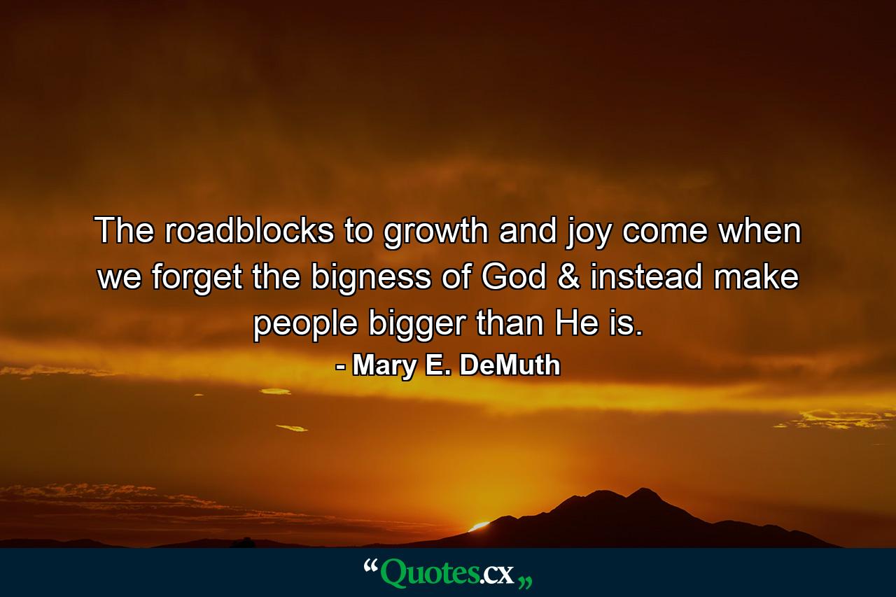 The roadblocks to growth and joy come when we forget the bigness of God & instead make people bigger than He is. - Quote by Mary E. DeMuth