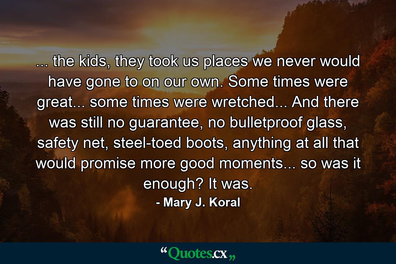 ... the kids, they took us places we never would have gone to on our own. Some times were great... some times were wretched... And there was still no guarantee, no bulletproof glass, safety net, steel-toed boots, anything at all that would promise more good moments... so was it enough? It was. - Quote by Mary J. Koral