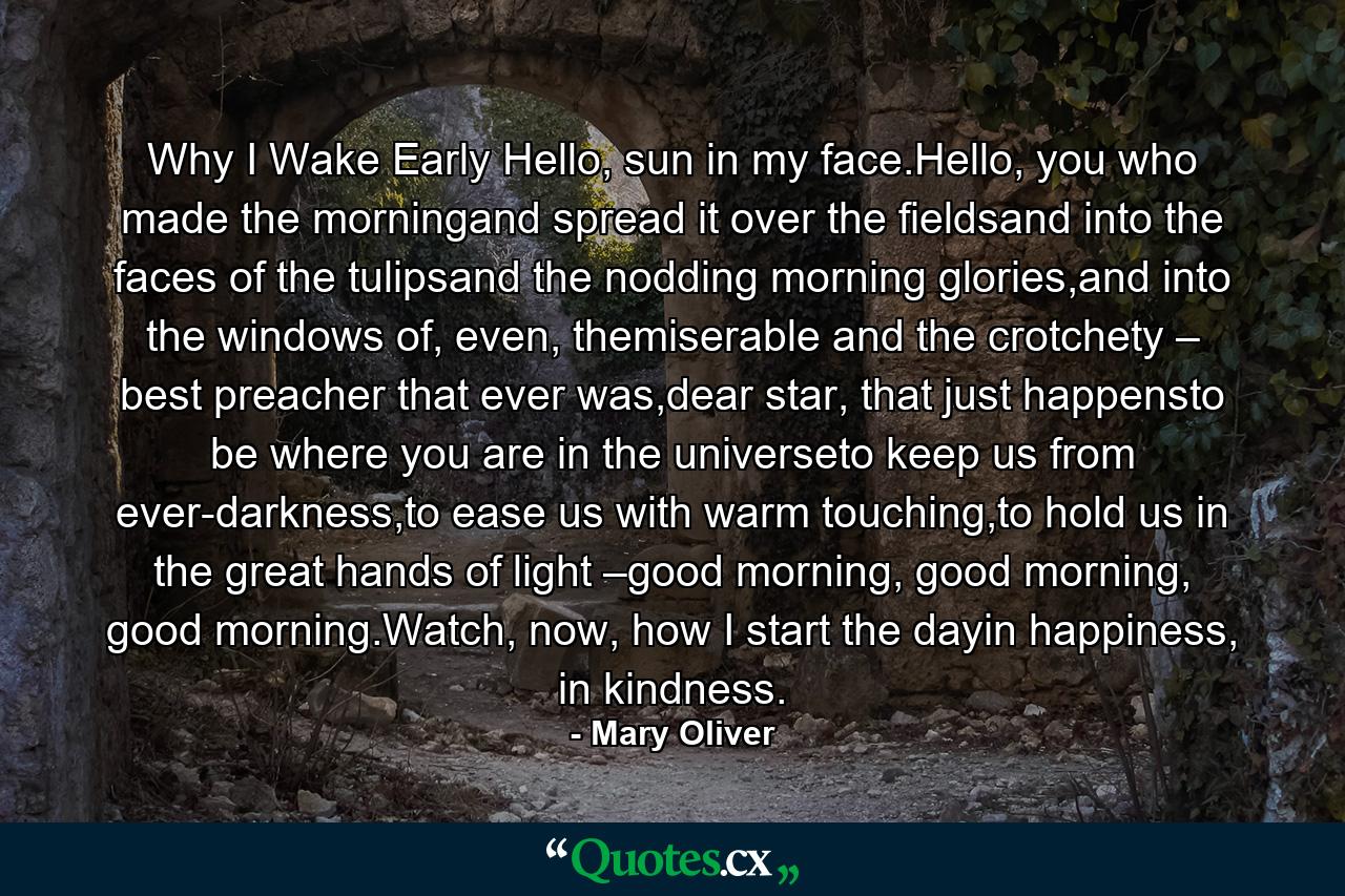 Why I Wake Early Hello, sun in my face.Hello, you who made the morningand spread it over the fieldsand into the faces of the tulipsand the nodding morning glories,and into the windows of, even, themiserable and the crotchety – best preacher that ever was,dear star, that just happensto be where you are in the universeto keep us from ever-darkness,to ease us with warm touching,to hold us in the great hands of light –good morning, good morning, good morning.Watch, now, how I start the dayin happiness, in kindness. - Quote by Mary Oliver