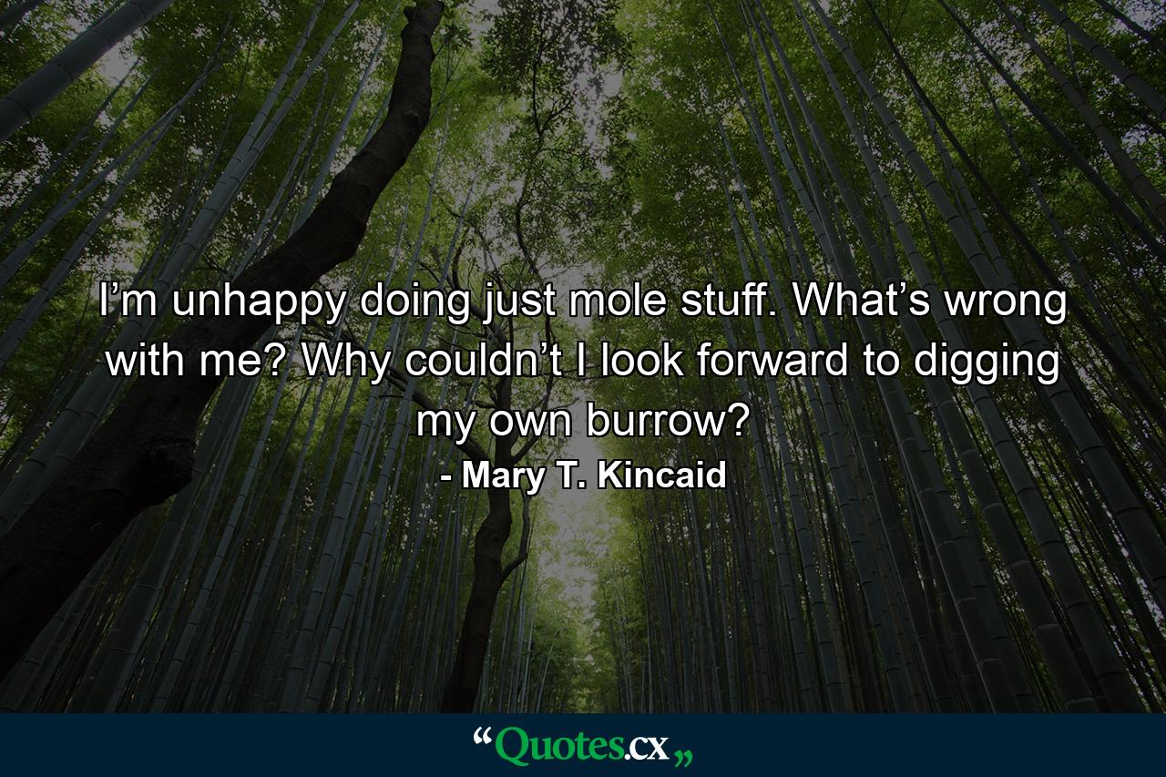 I’m unhappy doing just mole stuff. What’s wrong with me? Why couldn’t I look forward to digging my own burrow? - Quote by Mary T. Kincaid