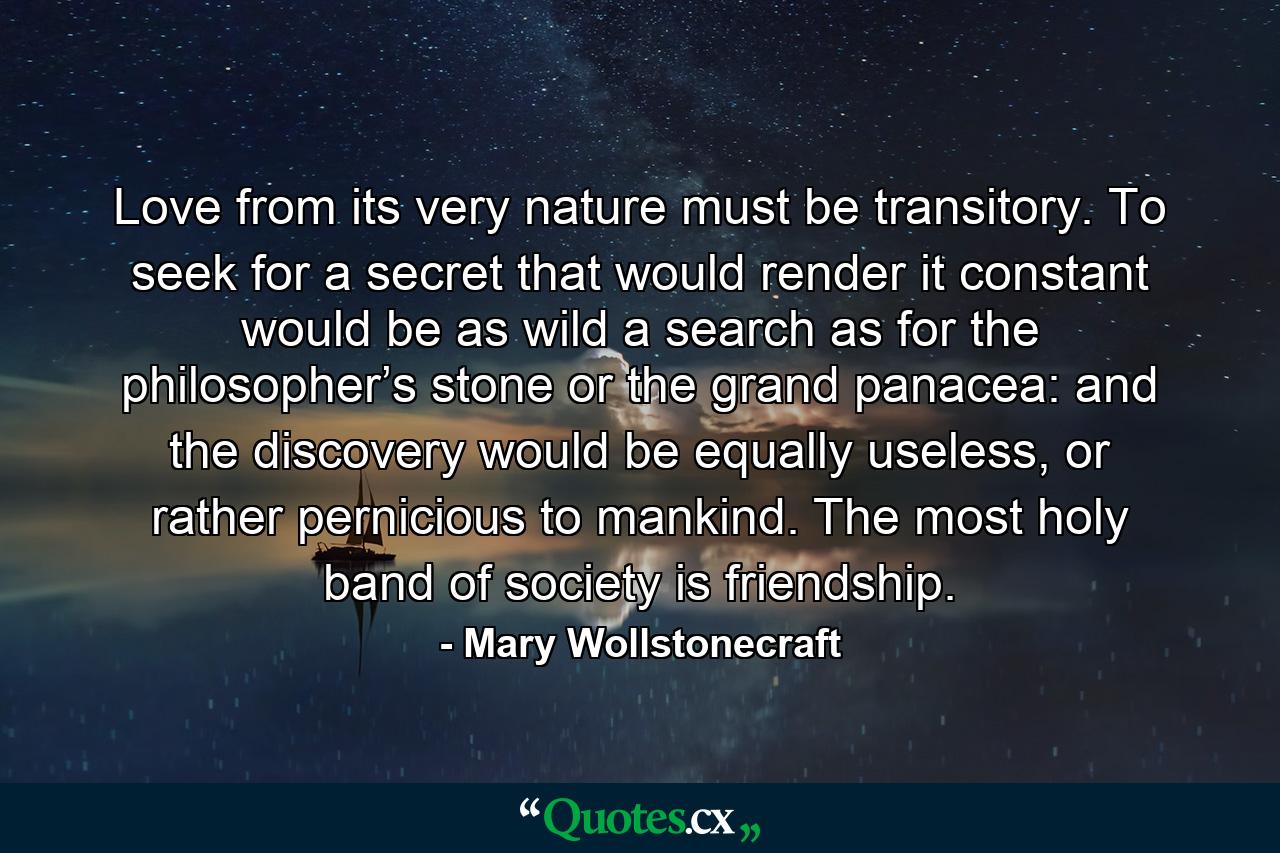 Love from its very nature must be transitory. To seek for a secret that would render it constant would be as wild a search as for the philosopher’s stone or the grand panacea: and the discovery would be equally useless, or rather pernicious to mankind. The most holy band of society is friendship. - Quote by Mary Wollstonecraft