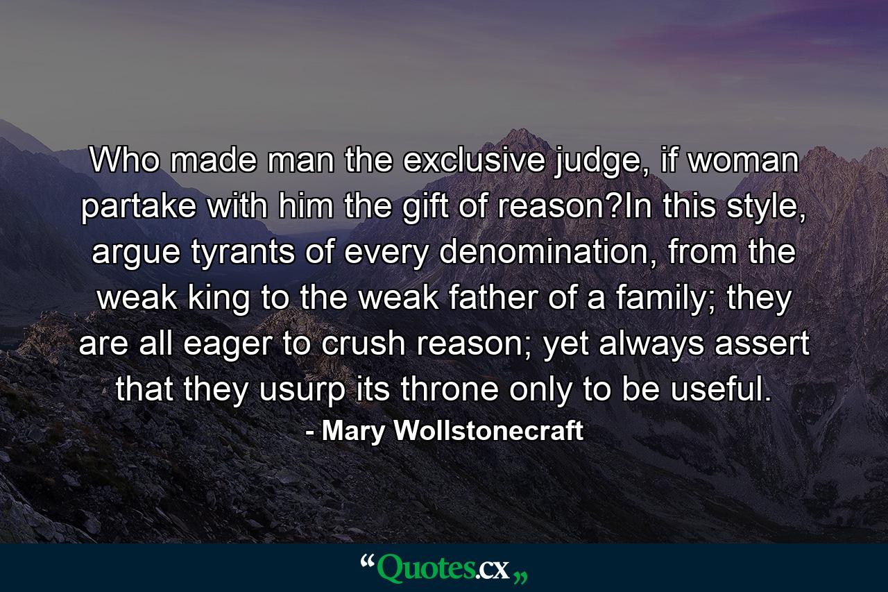 Who made man the exclusive judge, if woman partake with him the gift of reason?In this style, argue tyrants of every denomination, from the weak king to the weak father of a family; they are all eager to crush reason; yet always assert that they usurp its throne only to be useful. - Quote by Mary Wollstonecraft