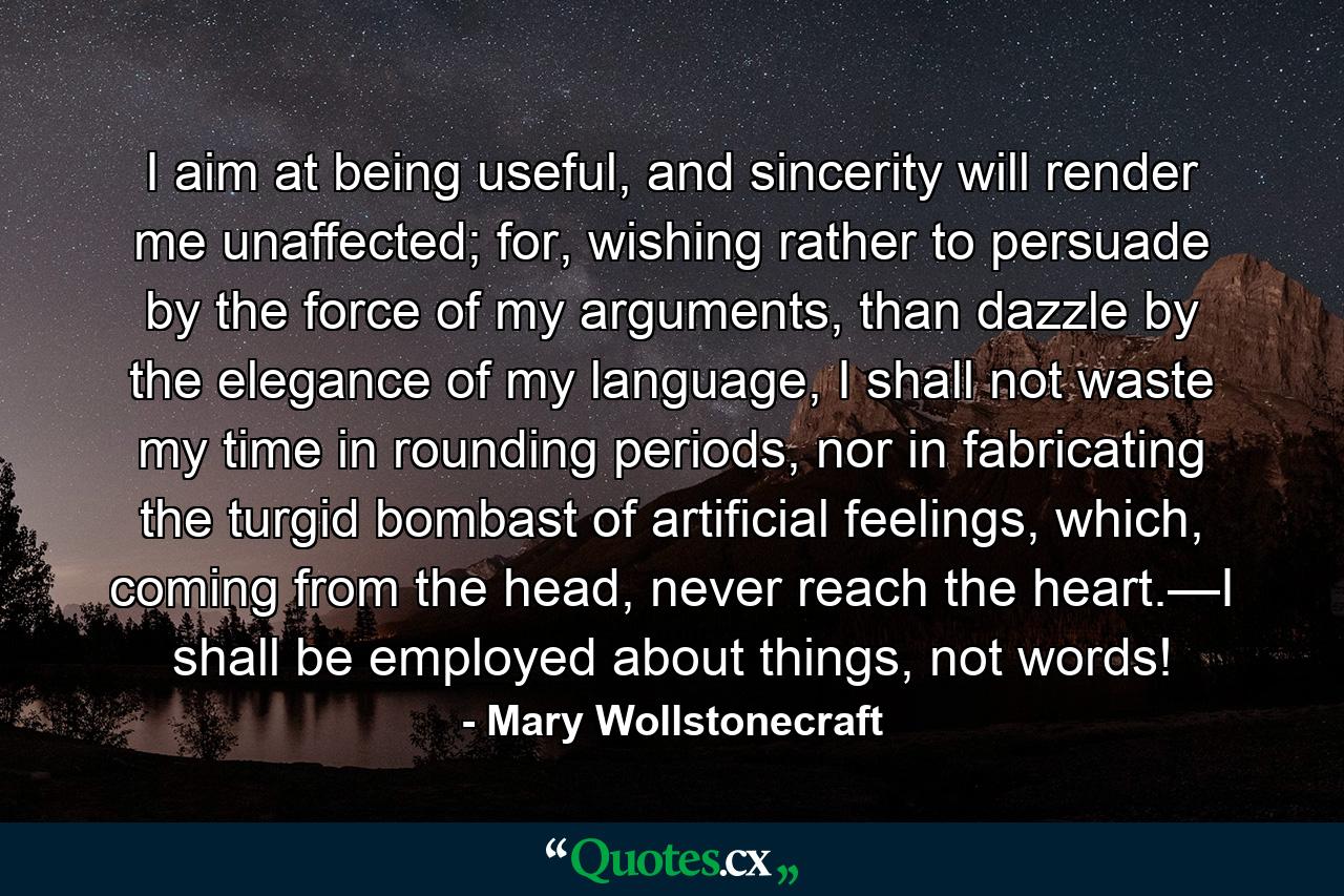 I aim at being useful, and sincerity will render me unaffected; for, wishing rather to persuade by the force of my arguments, than dazzle by the elegance of my language, I shall not waste my time in rounding periods, nor in fabricating the turgid bombast of artificial feelings, which, coming from the head, never reach the heart.—I shall be employed about things, not words! - Quote by Mary Wollstonecraft