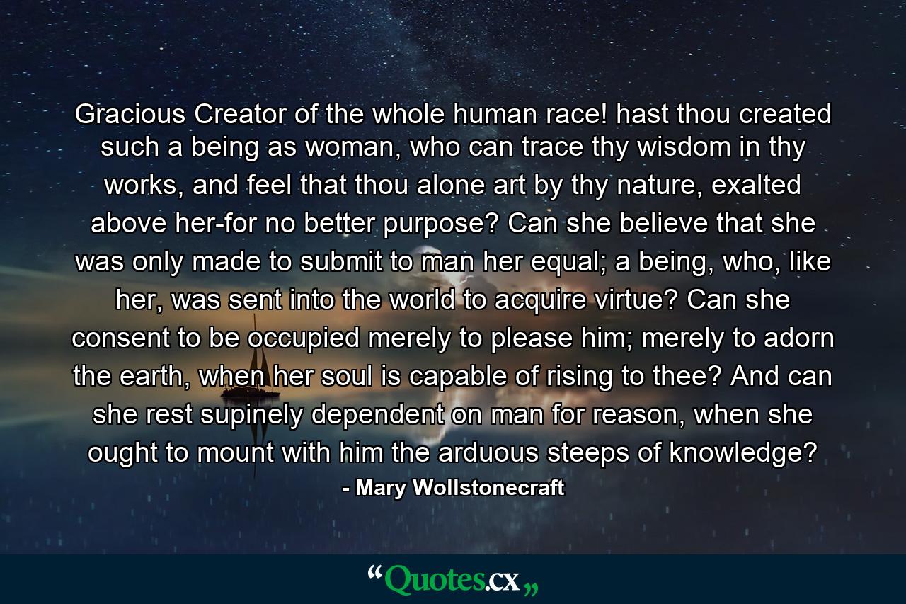 Gracious Creator of the whole human race! hast thou created such a being as woman, who can trace thy wisdom in thy works, and feel that thou alone art by thy nature, exalted above her-for no better purpose? Can she believe that she was only made to submit to man her equal; a being, who, like her, was sent into the world to acquire virtue? Can she consent to be occupied merely to please him; merely to adorn the earth, when her soul is capable of rising to thee? And can she rest supinely dependent on man for reason, when she ought to mount with him the arduous steeps of knowledge? - Quote by Mary Wollstonecraft