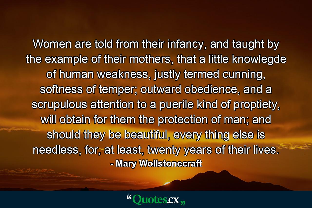 Women are told from their infancy, and taught by the example of their mothers, that a little knowlegde of human weakness, justly termed cunning, softness of temper; outward obedience, and a scrupulous attention to a puerile kind of proptiety, will obtain for them the protection of man; and should they be beautiful, every thing else is needless, for, at least, twenty years of their lives. - Quote by Mary Wollstonecraft