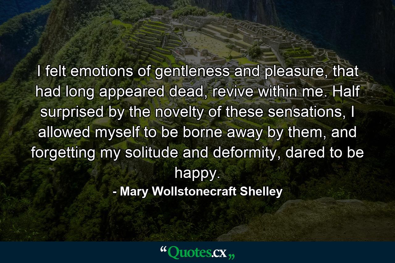 I felt emotions of gentleness and pleasure, that had long appeared dead, revive within me. Half surprised by the novelty of these sensations, I allowed myself to be borne away by them, and forgetting my solitude and deformity, dared to be happy. - Quote by Mary Wollstonecraft Shelley