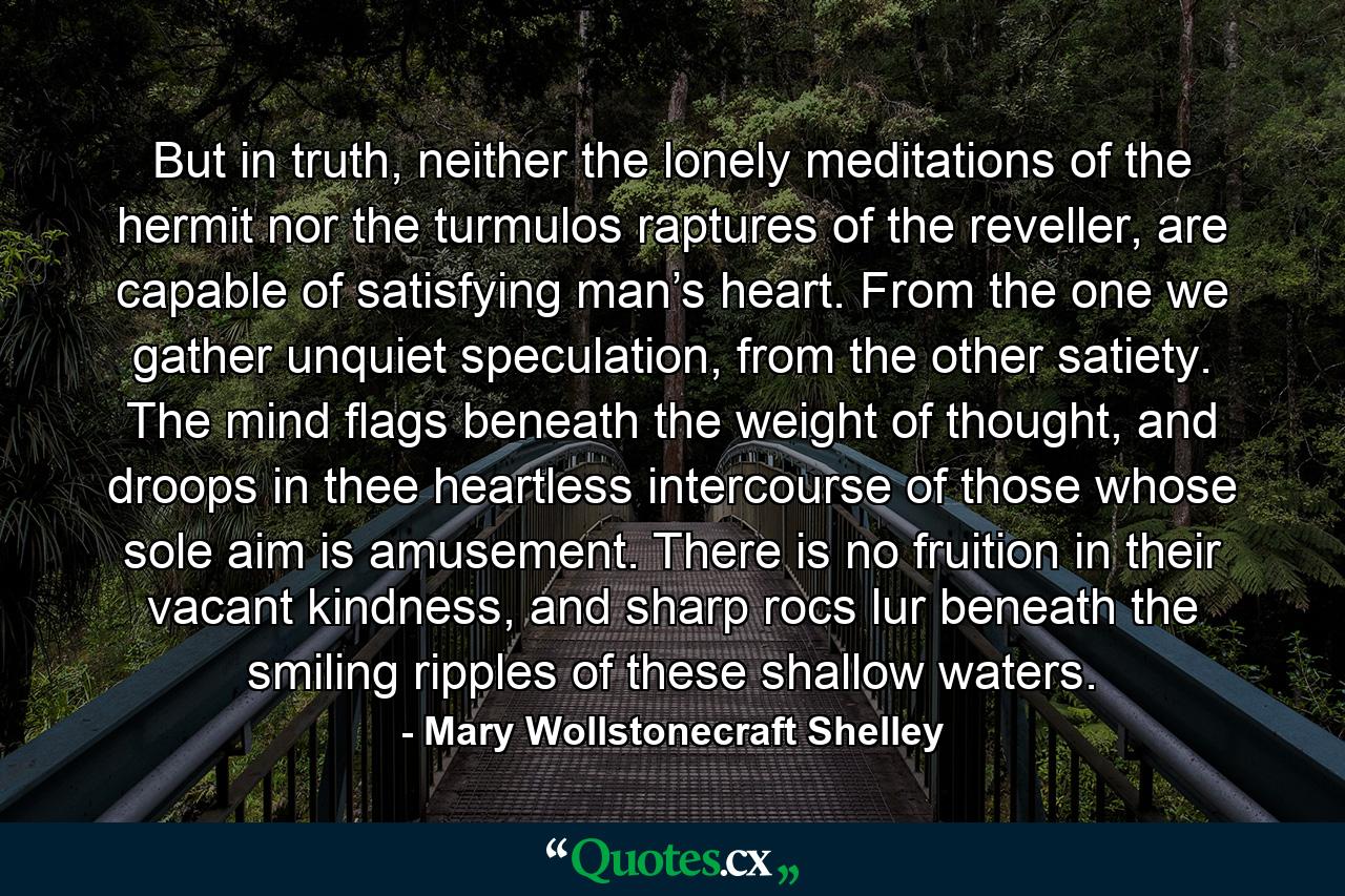 But in truth, neither the lonely meditations of the hermit nor the turmulos raptures of the reveller, are capable of satisfying man’s heart. From the one we gather unquiet speculation, from the other satiety. The mind flags beneath the weight of thought, and droops in thee heartless intercourse of those whose sole aim is amusement. There is no fruition in their vacant kindness, and sharp rocs lur beneath the smiling ripples of these shallow waters. - Quote by Mary Wollstonecraft Shelley