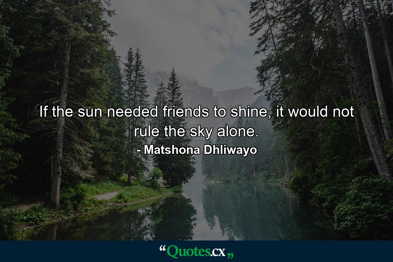 If the sun needed friends to shine, it would not rule the sky alone. - Quote by Matshona Dhliwayo