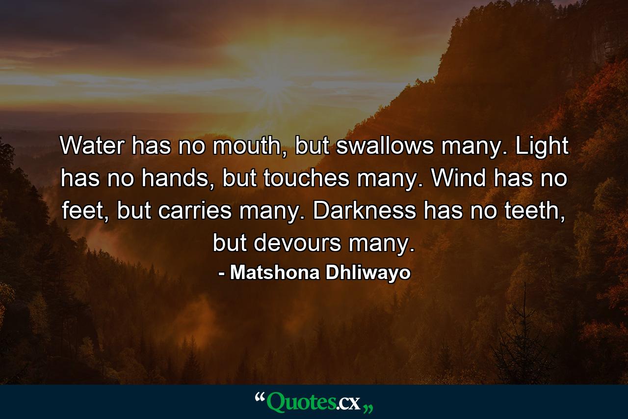 Water has no mouth, but swallows many. Light has no hands, but touches many. Wind has no feet, but carries many. Darkness has no teeth, but devours many. - Quote by Matshona Dhliwayo