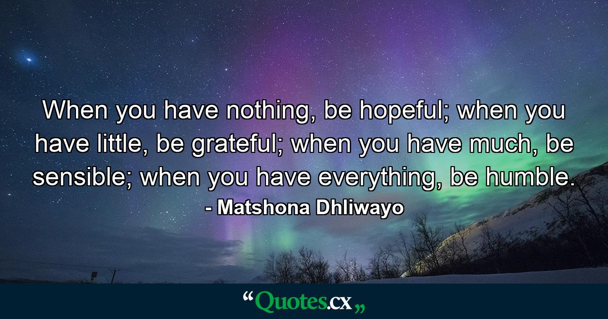 When you have nothing, be hopeful; when you have little, be grateful; when you have much, be sensible; when you have everything, be humble. - Quote by Matshona Dhliwayo