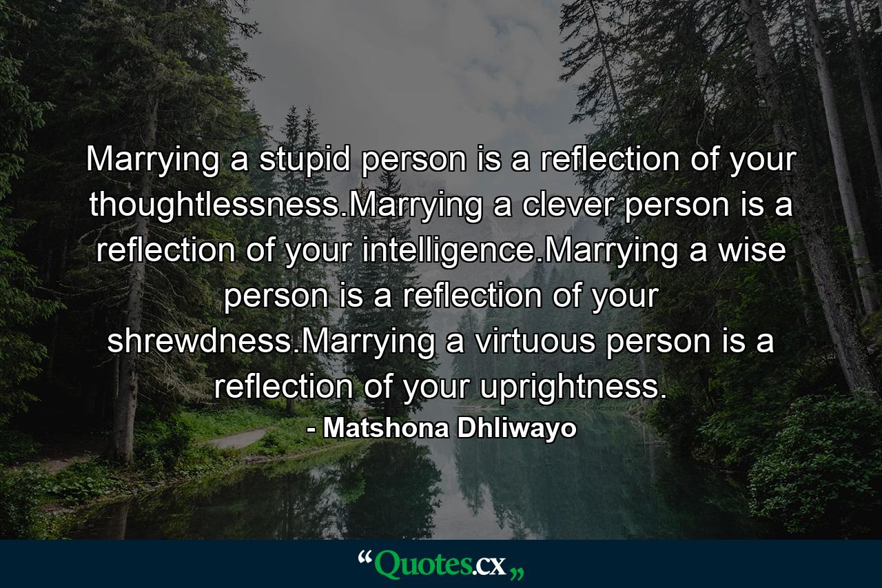 Marrying a stupid person is a reflection of your thoughtlessness.Marrying a clever person is a reflection of your intelligence.Marrying a wise person is a reflection of your shrewdness.Marrying a virtuous person is a reflection of your uprightness. - Quote by Matshona Dhliwayo